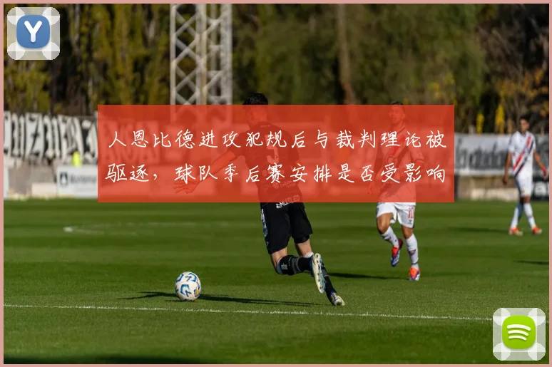 人恩比德进攻犯规后与裁判理论被驱逐，球队季后赛安排是否受影响？